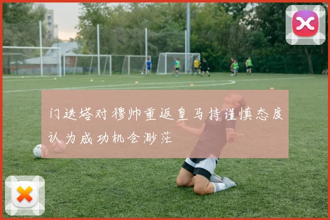门迭塔对穆帅重返皇马持谨慎态度认为成功机会渺茫
