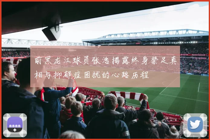 前黑龙江球员张浩揭露终身禁足真相与抑郁症困扰的心路历程