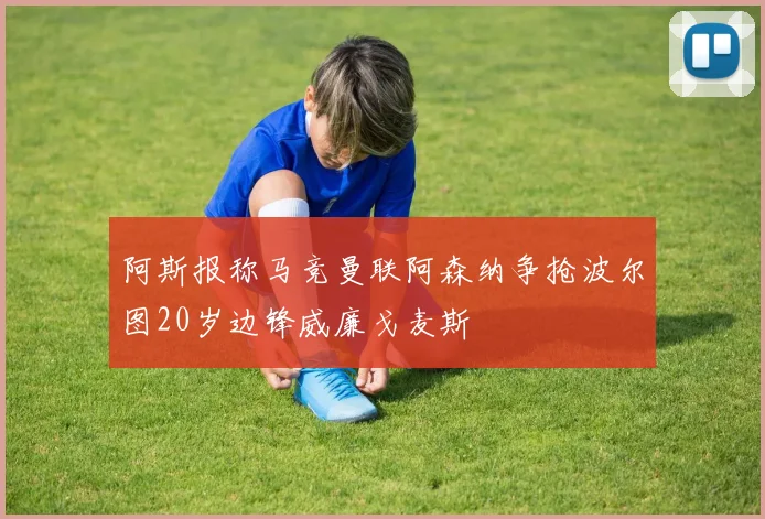 阿斯报称马竞曼联阿森纳争抢波尔图20岁边锋威廉戈麦斯