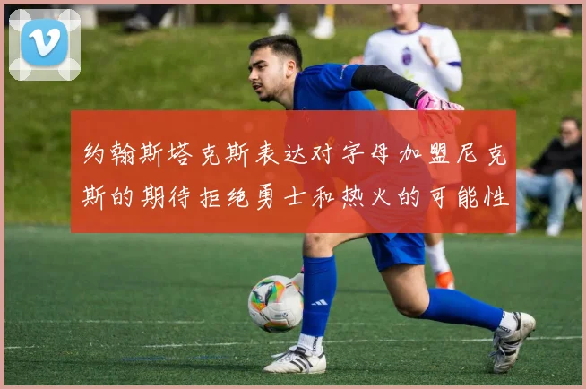 约翰斯塔克斯表达对字母加盟尼克斯的期待拒绝勇士和热火的可能性