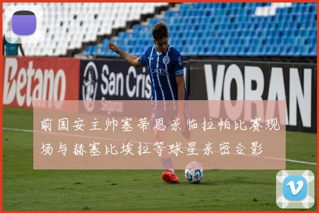 前国安主帅塞蒂恩亲临拉帕比赛现场与赫塞比埃拉等球星亲密合影
