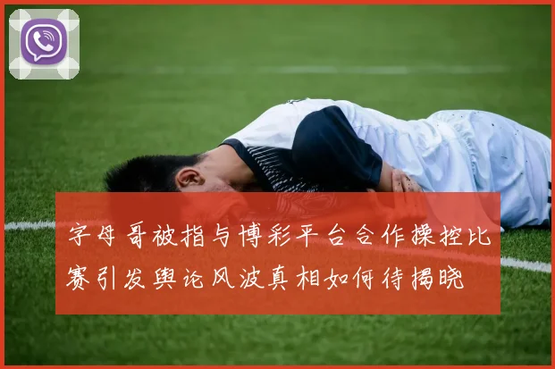 字母哥被指与博彩平台合作操控比赛引发舆论风波真相如何待揭晓