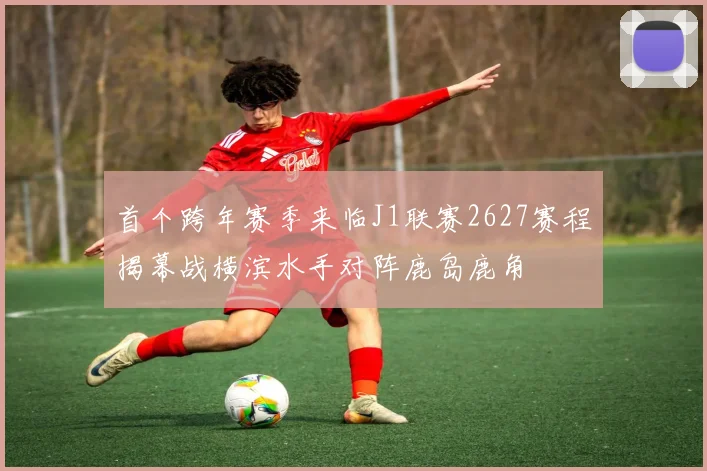 首个跨年赛季来临J1联赛2627赛程揭幕战横滨水手对阵鹿岛鹿角