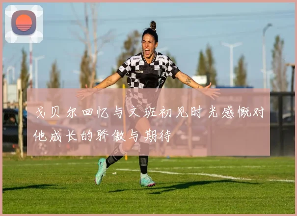 戈贝尔回忆与文班初见时光感慨对他成长的骄傲与期待