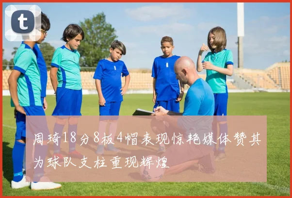 周琦18分8板4帽表现惊艳媒体赞其为球队支柱重现辉煌