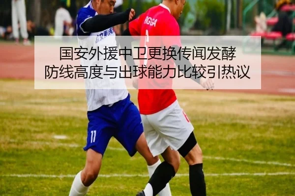 国安外援中卫更换传闻发酵 防线高度与出球能力比较引热议 - KAIYUN