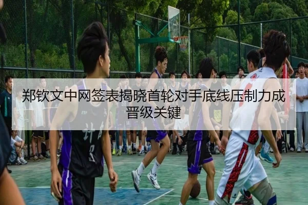郑钦文中网签表揭晓首轮对手底线压制力成晋级关键（KAIYUN）